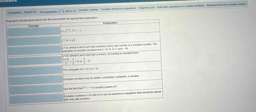 omework
Conjugates Powers of i The expression sqrt(-a) with a>0 Comple: number Complex solutions to equations Imaginary unit Arithmetic operations on complex numbers Standard form of a complex number