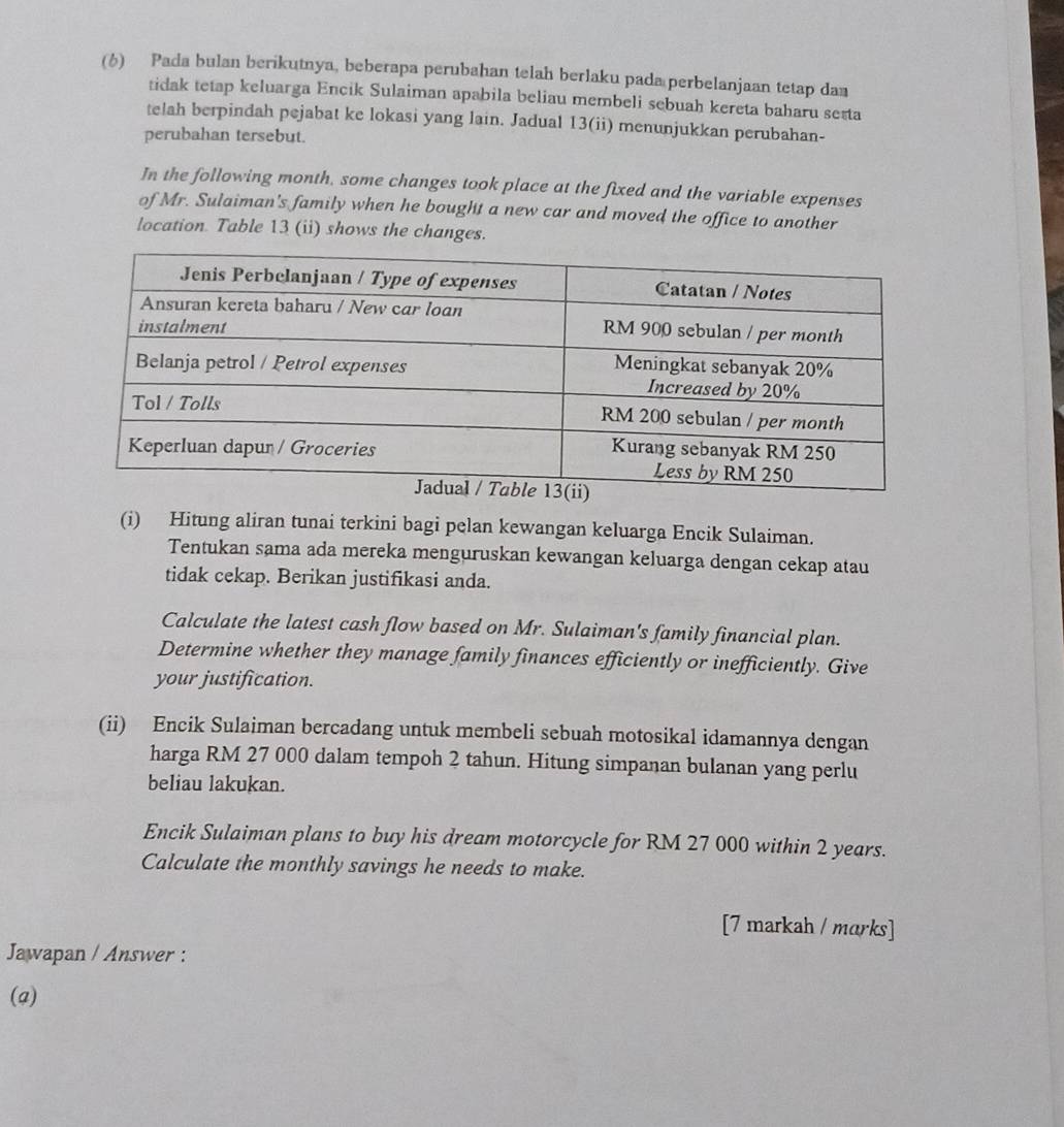 (6) Pada bulan berikutnya, beberapa perubahan telah berlaku pada perbelanjaan tetap da 
tidak tetap keluarga Encik Sulaiman apabila beliau membeli sebuah kereta baharu sesta 
telah berpindah pejabat ke lokasi yang lain. Jadual 13(ii) menunjukkan perubahan- 
perubahan tersebut. 
In the following month, some changes took place at the fixed and the variable expenses 
of Mr. Sulaiman's family when he bought a new car and moved the office to another 
location. Table 13 (ii) shows the changes. 
(i) Hitung aliran tunai terkini bagi pelan kewangan keluarga Encik Sulaiman. 
Tentukan sama ada mereka menguruskan kewangan keluarga dengan cekap atau 
tidak cekap. Berikan justifikasi anda. 
Calculate the latest cash flow based on Mr. Sulaiman's family financial plan. 
Determine whether they manage family finances efficiently or inefficiently. Give 
your justification. 
(ii) Encik Sulaiman bercadang untuk membeli sebuah motosikal idamannya dengan 
harga RM 27 000 dalam tempoh 2 tahun. Hitung simpanan bulanan yang perlu 
beliau lakukan. 
Encik Sulaiman plans to buy his dream motorcycle for RM 27 000 within 2 years. 
Calculate the monthly savings he needs to make. 
[7 markah / marks] 
Jawapan / Answer : 
(a)