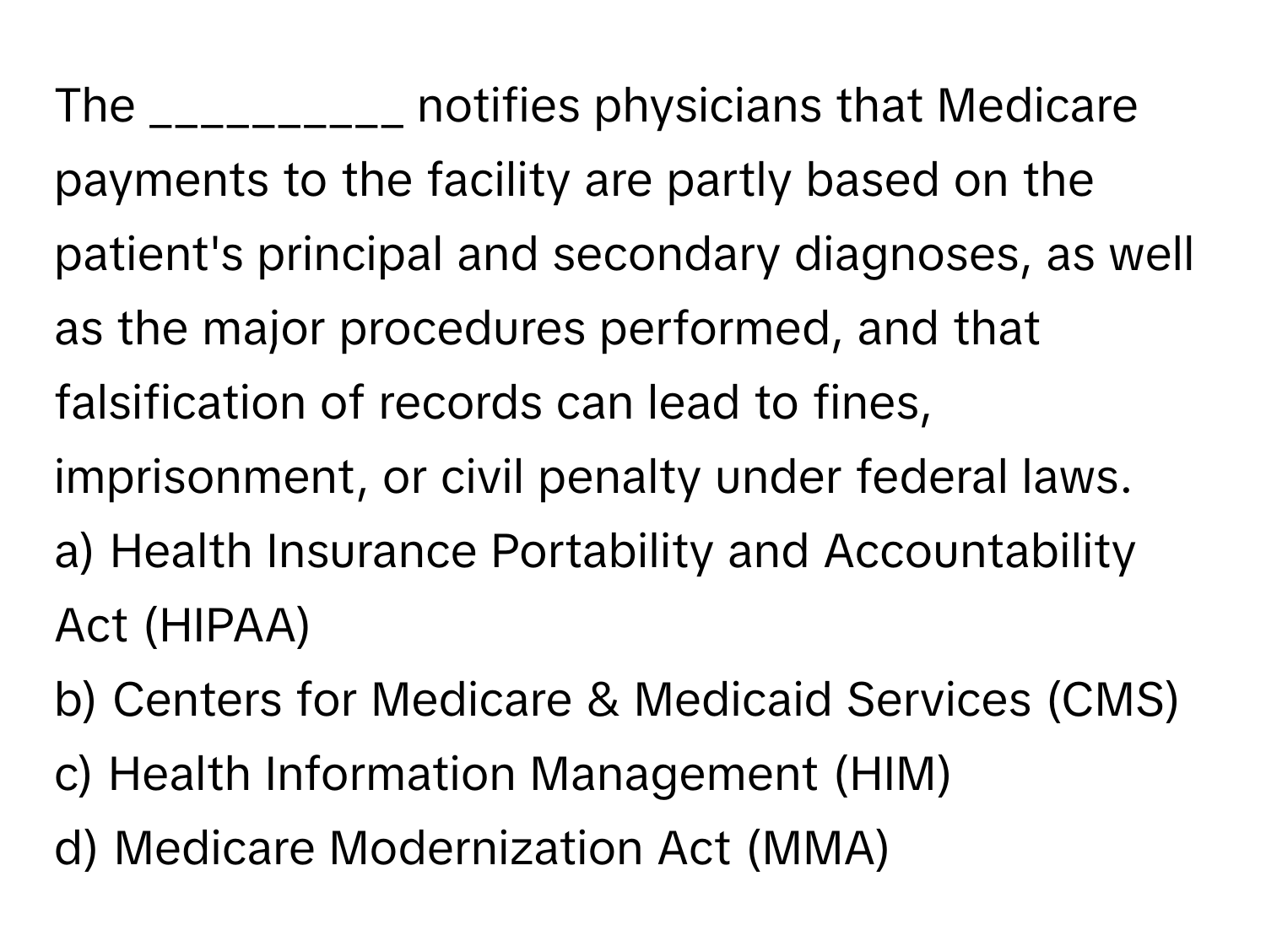 The __________ notifies physicians that Medicare payments to the facility are partly based on the patient's principal and secondary diagnoses, as well as the major procedures performed, and that falsification of records can lead to fines, imprisonment, or civil penalty under federal laws.

a) Health Insurance Portability and Accountability Act (HIPAA) 
b) Centers for Medicare & Medicaid Services (CMS) 
c) Health Information Management (HIM) 
d) Medicare Modernization Act (MMA)