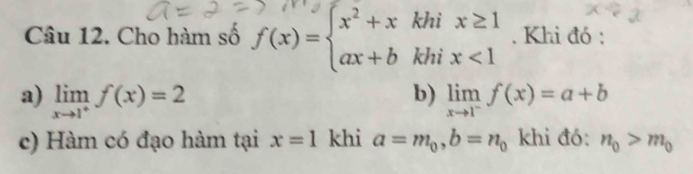 Cho hàm số f(x)=beginarrayl x^2+xkhix≥ 1 ax+bkhix<1endarray.. Khi đó : 
b) 
a) limlimits _xto 1^+f(x)=2 limlimits _xto 1^-f(x)=a+b
c) Hàm có đạo hàm tại x=1 khi a=m_0, b=n_0 khi đó: n_0>m_0