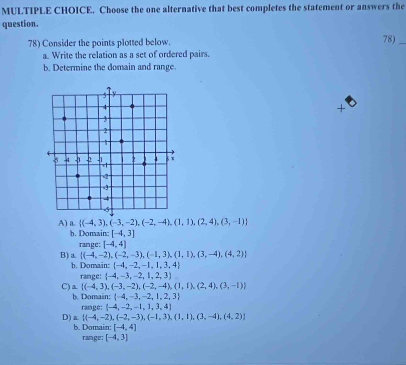 Choose the one alternative that best completes the statement or answers the
question.
78) Consider the points plotted below. 78)_
a. Write the relation as a set of ordered pairs.
b. Determine the domain and range.
+
A) a.  (-4,3),(-3,-2),(-2,-4),(1,1),(2,4),(3,-1)
b. Domain: [-4,3]
range: [-4,4]
B) a.  (-4,-2),(-2,-3),(-1,3),(1,1),(3,-4),(4,2)
b. Domain:  -4,-2,-1,1,3,4
range:  -4,-3,-2,1,2,3
C) a.  (-4,3),(-3,-2),(-2,-4),(1,1),(2,4),(3,-1)
b. Domain:  -4,-3,-2,1,2,3
range:  -4,-2,-1,1,3,4
D) a.  (-4,-2),(-2,-3),(-1,3),(1,1),(3,-4),(4,2)
b. Domain: [-4,4]
range: [-4,3]