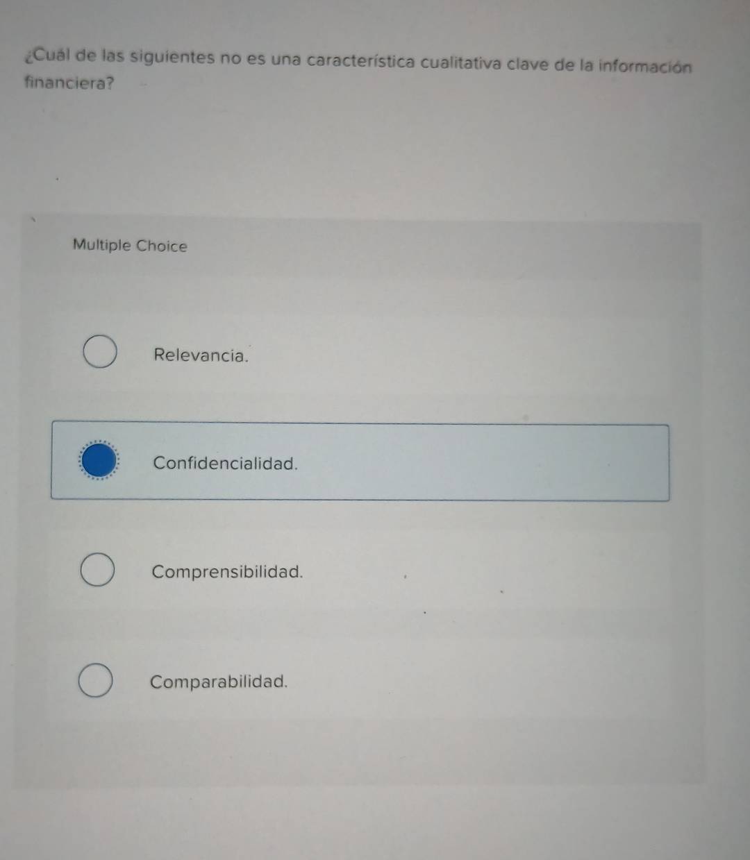 ¿Cuál de las siguientes no es una característica cualitativa clave de la información
financiera?
Multiple Choice
Relevancia.
Confidencialidad.
Comprensibilidad.
Comparabilidad.