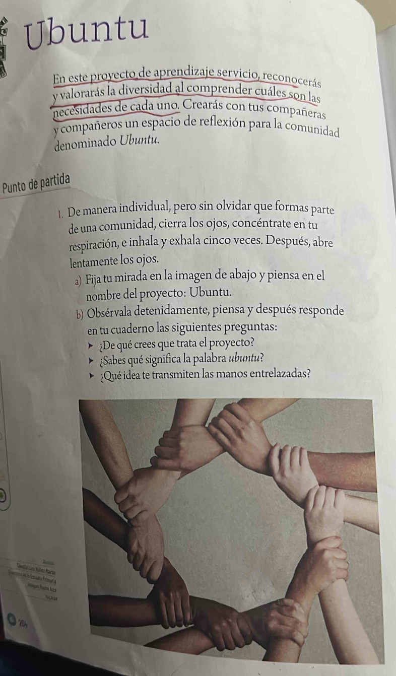 Ubuntu 
En este proyecto de aprendizaje servicio, reconocerás 
y valorarás la diversidad al comprender cuáles son las 
necesidades de cada uno. Crearás con tus compañeras 
y compañeros un espacio de reflexión para la comunidad 
denominado Ubuntu. 
Punto de partida 
1. De manera individual, pero sin olvidar que formas parte 
de una comunidad, cierra los ojos, concéntrate en tu 
respiración, e inhala y exhala cinco veces. Después, abre 
lentamente los ojos. 
a) Fija tu mirada en la imagen de abajo y piensa en el 
nombre del proyecto: Ubuntu. 
b) Obsérvala detenidamente, piensa y después responde 
en tu cuaderno las siguientes preguntas: 
¿De qué crees que trata el proyecto? 
¿Sabes qué significa la palabra ubuntu? 
¿Qué idea te transmiten las manos entrelazadas? 
Caadia dra Nalez Martn 
nora e la Eenaña Frlmar a