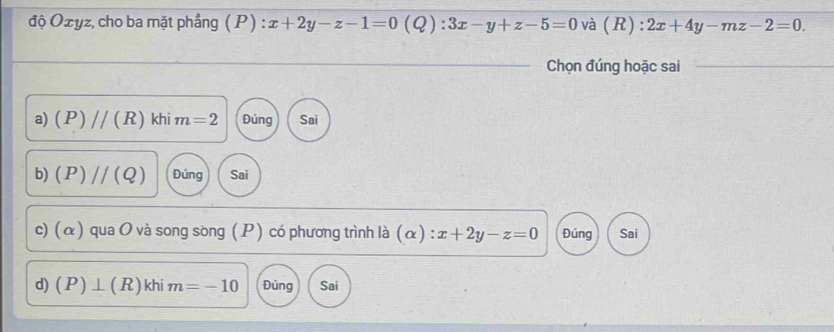 độ Oxyz, cho ba mặt phẳng ( P) : x+2y-z-1=0 (Q):3x-y+z-5=0 và (R) : 2x+4y-mz-2=0. 
_Chọn đúng hoặc sai_
a) (P)//(R) khi m=2 Đúng Sai
b) (P)//(Q) Đúng Sai
c) (α ) qua O và song song ( P ) có phương trình là (α) :x+2y-z=0 Đúng Sai
d) (P)⊥ (R) khi m=-10 Đúng Sai