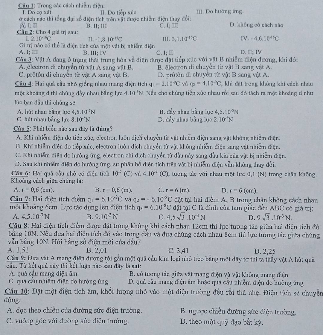 Trong các cách nhiễm điện:
I. Do cọ xát II. Do tiếp xúc III. Do hưởng ứng.
ở cách nào thì tổng đại số điện tích trên vật được nhiễm điện thay đổi:
A. I; II B. II; III C. I; III D. không có cách nào
Cầu 2: Cho 4 giá trị sau:
I. 2.10^(-16)C II. -1,8.10^(-15)C III. 3,1.10^(-16)C IV. -4,6.10^(-16)C
Gi trị nào có thể là điện tích của một vật bị nhiễm điện
A. I; III B. III; IV C. I; II D. II; IV
Câu 3: Vật A đang ở trạng thái trung hòa về điện được đặt tiếp xúc với vật B nhiễm điện dương, khi đó:
A. êlectron di chuyển từ vật A sang vật B. B. lectron di chuyển từ vật B sang vật A.
C. prôtôn di chuyền từ vật A sang vật B. D. prôtôn di chuyền từ vật B sang vật A.
Câu 4: Hai quả cầu nhỏ giống nhau mang điện tích q_1=2.10^(-9)C và q_2=4.10^(-9)C , khi đặt trong không khí cách nhau
một khoảng d thì chúng đầy nhau bằng lực 4.10^(-5)N T. Nếu cho chúng tiếp xúc nhau rồi sau đó tách ra một khoảng d như
lúc ḫan đầu thì chúng sẽ
A. hút nhau bằng lực 4,5.10^(-5)N B. đẩy nhau bằng lực 4,5.10^(-5)N
C. hút nhau bằng lực 8.10^(-5)N D. đầy nhau bằng lực 2.10^(-5)N
Câu 5: Phát biểu nào sau đây là đúng?
A. Khi nhiễm điện do tiếp xúc, electron luôn dịch chuyển từ vật nhiễm điện sang vật không nhiễm điện.
B. Khi nhiễm điện do tiếp xúc, electron luôn dịch chuyển từ vật không nhiễm điện sang vật nhiễm điện.
C. Khi nhiễm điện do hưởng ứng, electron chỉ dịch chuyển từ đầu này sang đầu kia của vật bị nhiễm điện.
D. Sau khi nhiễm điện do hưởng ứng, sự phân bố điện tích trên vật bị nhiễm điện vẫn không thay đổi.
* Câu 6: Hai quả cầu nhỏ có điện tích 10^(-7) (C) và 4.10^(-7) (C), tương tác với nhau một lực 0,1 (N) trong chân không.
Khoảng cách giữa chúng là:
A. r=0,6(cm). B. r=0,6(m). C. r=6(m). D. r=6(cm).
Câu 7: Hai điện tích điểm q_1=6.10^(-8)C và q_2=-6.10^(-8)C đặt tại hai điểm A, B trong chân không cách nhau
một khoảng 6cm. Lực tác dụng lên điện tích q_3=6.10^(-8)C đặt tại C là đỉnh của tam giác đều ABC có giá trị:
A. 4,5.10^(-3)N B. 9.10^(-3)N C. 4,5sqrt(3).10^(-3)N 9sqrt(3).10^(-3)N.
D.
Câu 8: Hai điện tích điểm được đặt trong không khí cách nhau 12cm thì lực tương tác giữa hai điện tích đó
bằng 10N. Nếu đưa hai điện tích đó vào trong dầu và đưa chúng cách nhau 8cm thì lực tương tác giữa chúng
vẫn bằng 10N. Hỏi hằng số điện môi của dầu?
A. 1,51 B. 2,01 C. 3,41 D. 2,25
Câu 9: Đựa vật A mang điện dương tới gần một quả cầu kim loại nhỏ treo bằng một dây tơ thì ta thấy vật A hút quả
cầu. Từ kết quả này thì kết luận nào sau đây là sai:
A. quả cầu mang điện âm B. có tượng tác giữa vật mang điện và vật không mang điện
C. quả cầu nhiễm điện do hưởng ứng D. quả cầu mang điện âm hoặc quả cầu nhiễm điện do hưởng ứng
Câu 10: Đặt một điện tích âm, khối lượng nhỏ vào một điện trường đều rồi thả nhẹ. Điện tích sẽ chuyển
động:
A. dọc theo chiều của đường sức điện trường.  B. ngược chiều đường sức điện trường.
C. vuông góc với đường sức điện trường. D. theo một quỹ đạo bất kỳ.