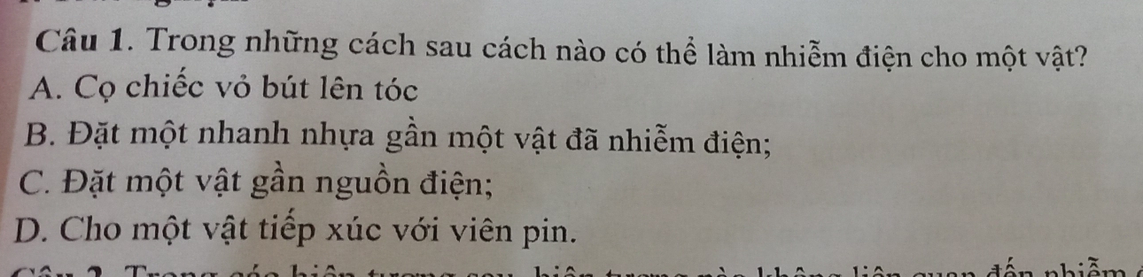 Trong những cách sau cách nào có thể làm nhiễm điện cho một vật?
A. Cọ chiếc vỏ bút lên tóc
B. Đặt một nhanh nhựa gần một vật đã nhiễm điện;
C. Đặt một vật gần nguồn điện;
D. Cho một vật tiếp xúc với viên pin.