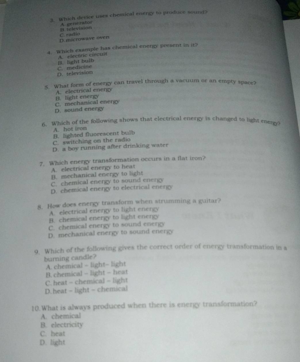 Which device uses chemical energy to produce sound?
B. television A. generator
C. radio
D.microwave oven
4. Which example has chemical energy present in it?
A. electric circuit
C. medícine B. light bulb
D. television
5. What form of energy can travel through a vacuum or an empty space?
A. electrical energy
B. light energy
C. mechanical energy
D. sound energy
6. Which of the following shows that electrical energy is changed to light energy?
A. hot iron
B. lighted fluorescent bulb
C. switching on the radio
D. a boy running after drinking water
7. Which energy transformation occurs in a flat iron?
A. electrical energy to heat
B. mechanical energy to light
C. chemical energy to sound energy
D. chemical energy to electrical energy
8. How does energy transform when strumming a guitar?
A. electrical energy to light energy
B. chemical energy to light energy
C. chemical energy to sound energy
D. mechanical energy to sound energy
9. Which of the following gives the correct order of energy transformation in a
burning candle?
A. chemical - light- light
B. chemical - light - heat
C. heat - chemical - light
D. heat - light - chemical
10.What is always produced when there is energy transformation?
A. chemical
B. electricity
C. heat
D. light