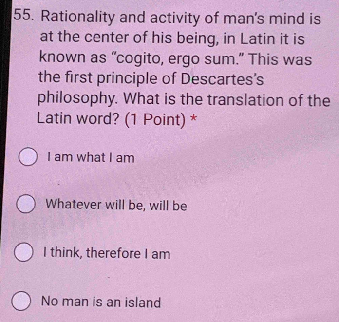 Rationality and activity of man's mind is
at the center of his being, in Latin it is
known as “cogito, ergo sum.” This was
the first principle of Descartes's
philosophy. What is the translation of the
Latin word? (1 Point) *
I am what I am
Whatever will be, will be
I think, therefore I am
No man is an island