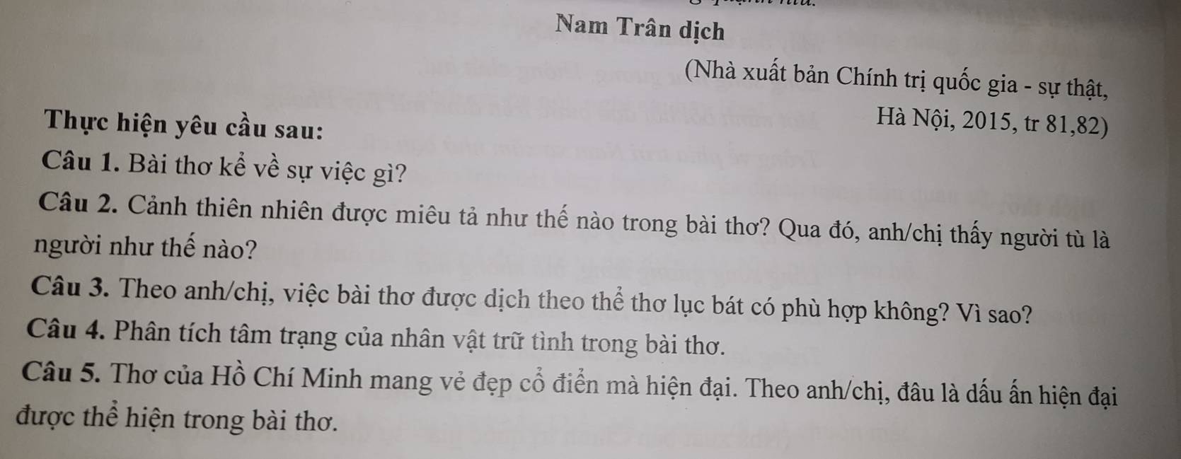 Nam Trân dịch 
(Nhà xuất bản Chính trị quốc gia - sự thật, 
Thực hiện yêu cầu sau: 
Hà Nội, 2015, tr 81, 82) 
Câu 1. Bài thơ kể về sự việc gì? 
Câu 2. Cảnh thiên nhiên được miêu tả như thế nào trong bài thơ? Qua đó, anh/chị thấy người tù là 
người như thế nào? 
Câu 3. Theo anh/chị, việc bài thơ được dịch theo thể thơ lục bát có phù hợp không? Vì sao? 
Câu 4. Phân tích tâm trạng của nhân vật trữ tình trong bài thơ. 
Câu 5. Thơ của Hồ Chí Minh mang vẻ đẹp cổ điển mà hiện đại. Theo anh/chị, đâu là dấu ấn hiện đại 
được thể hiện trong bài thơ.