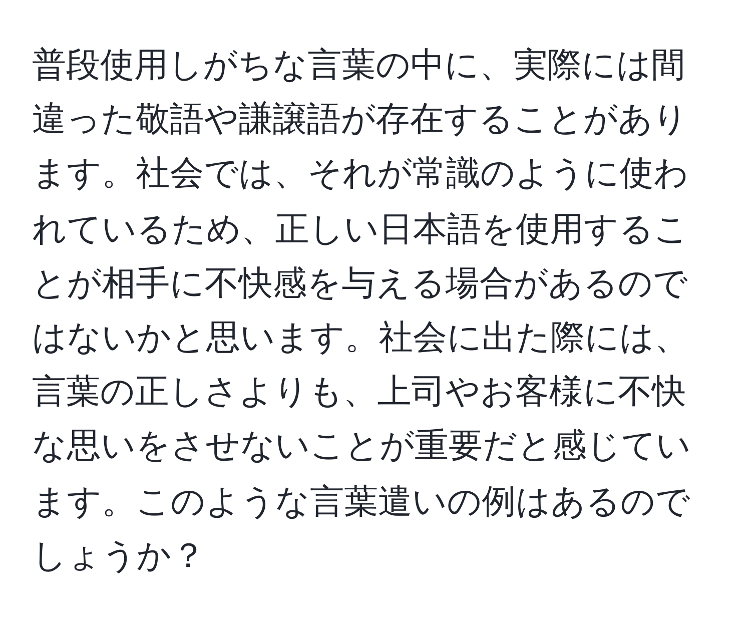 普段使用しがちな言葉の中に、実際には間違った敬語や謙譲語が存在することがあります。社会では、それが常識のように使われているため、正しい日本語を使用することが相手に不快感を与える場合があるのではないかと思います。社会に出た際には、言葉の正しさよりも、上司やお客様に不快な思いをさせないことが重要だと感じています。このような言葉遣いの例はあるのでしょうか？