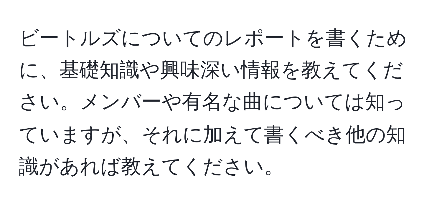 ビートルズについてのレポートを書くために、基礎知識や興味深い情報を教えてください。メンバーや有名な曲については知っていますが、それに加えて書くべき他の知識があれば教えてください。