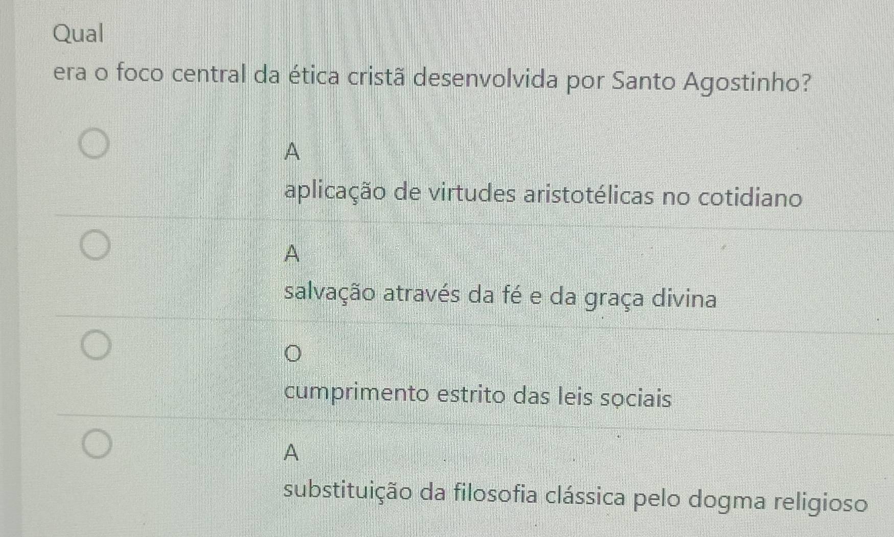 Qual
era o foco central da ética cristã desenvolvida por Santo Agostinho?
A
aplicação de virtudes aristotélicas no cotidiano
A
salvação através da fé e da graça divina
cumprimento estrito das leis sọciais
A
substituição da filosofia clássica pelo dogma religioso