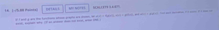 DETAILS MY NOTES SCALCET9 3.4.071.
If I and g are the functions whose graphs are shown, let u(x)=f(g(x)), v(x)=g(f(x)) , and m(x)=g(g(x)) I. Find each derivative, if it exuts. If it does not
exist, explain why. (If an answer does not exist, enter DNE.)