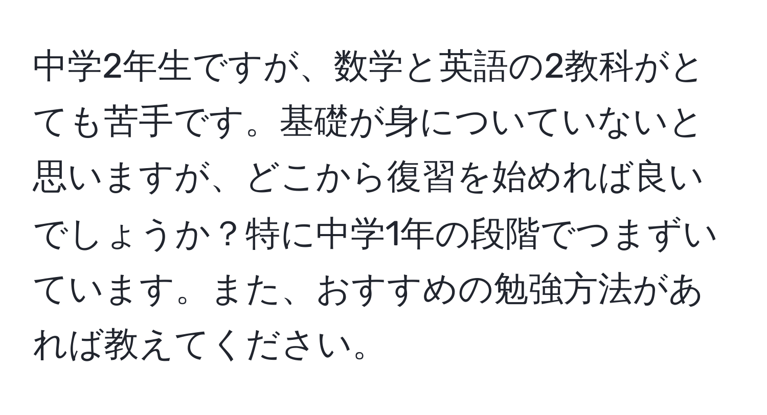 中学2年生ですが、数学と英語の2教科がとても苦手です。基礎が身についていないと思いますが、どこから復習を始めれば良いでしょうか？特に中学1年の段階でつまずいています。また、おすすめの勉強方法があれば教えてください。