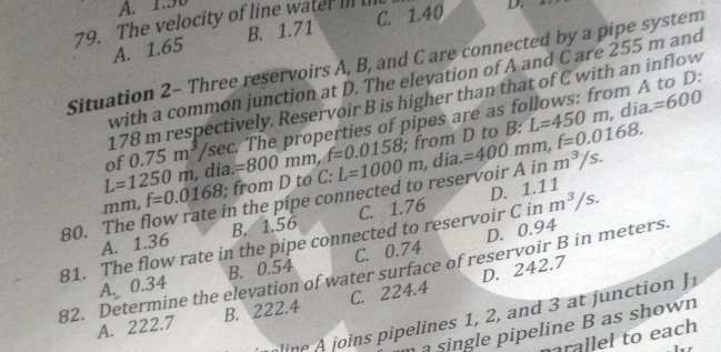 A. 1.50
79. The velocity of line water III I
A. 1.65 B. 1.71 C. 1.40 D.
Situation 2- Three reservoirs A, B, and C are connected by a pipe system
with a common junction at D. The elevation of A and C are 255 m and
178 m respectively. Reservoir B is higher than that of C with an inflow
of 0.75m^3 /sec. The properties of pipes are as follows: from A to D:
L=1250m , dia. ; from D to B: B:L=450m
, dia. =600
mm, f=0.0168; from D to C: =800mm, f=0.0158 L=1000m
D. 1.11
80. The flow rate in the pípe connected to reservoir A in , dia. =400mm, f=0.0168. m^3/s.
A. 1.36 B. 1.56 C. 1.76
81. The flow rate in the pipe connected to reservoir C in m^3/s.
A. 0.34 C. 0.74 D. 0.94
82. Determine the elevation of water surface of reservoir B in meters. B. 0.54 D. 242.7
A. 222.7 B. 222.4 C. 224.4
line joins pipelines 1, 2, and 3 at junction 1.
à single pipeline B as shown
rallel to each