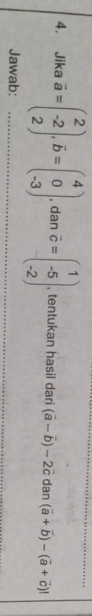 4， Jika overline a=beginpmatrix 2 -2 2endpmatrix , overline b=beginpmatrix 4 0 -3endpmatrix , dan vector c=beginpmatrix 1 -5 -2endpmatrix , tentukan hasil dari (vector a-vector b)-2vector c dan (vector a+vector b)-(vector a+vector c)!
Jawab: