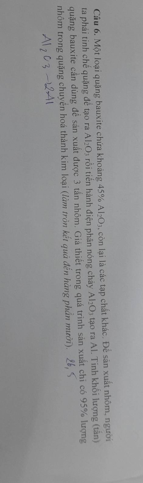 Một loại quặng bauxite chứa khoảng 45% Al_2O_3 , còn lại là các tạp chất khác. Để sản xuất nhôm, người 
ta phải tinh chế quặng để tạo ra Al_2O_3 rồi tiến hành điện phân nóng chảy Al_2O_3 tạo ra Al. Tinh khối lượng (tấn) 
quặng bauxite cần dùng để sản xuất được 3 tấn nhôm. Giả thiết trong quá trình sản xuất chi có 95% lượng 
nhôm trong quặng chuyển hoá thành kim loại (làm tròn kết quả đến hàng phần mười).