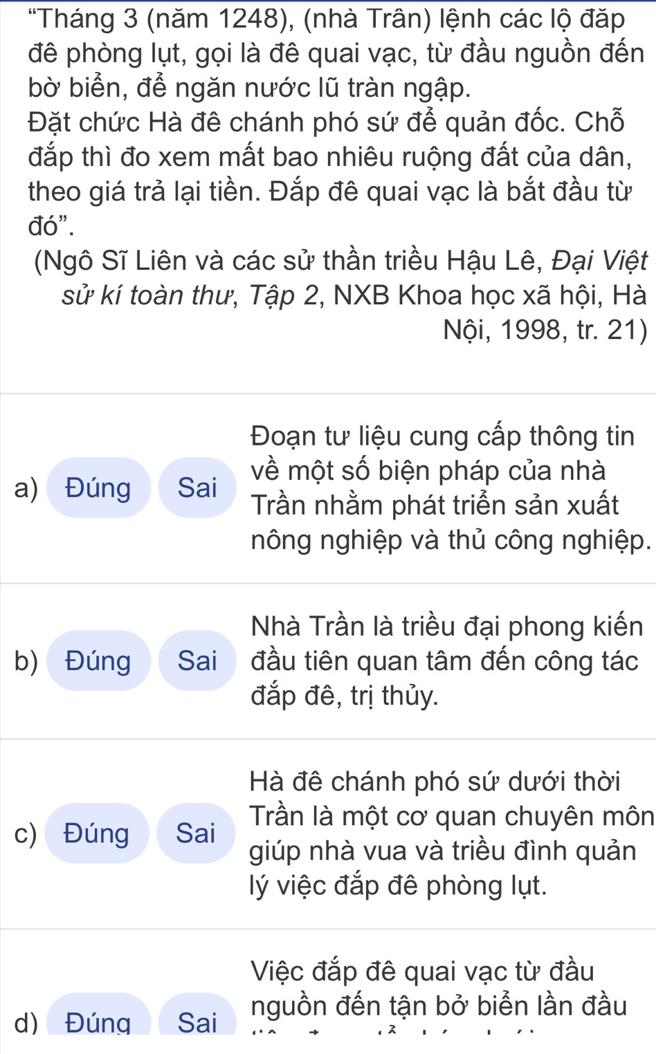 "Tháng 3 (năm 1248), (nhà Trân) lệnh các lộ đặp 
đê phòng lụt, gọi là đê quai vạc, từ đầu nguồn đến 
bờ biển, để ngăn nước lũ tràn ngập. 
Đặt chức Hà đê chánh phó sứ để quản đốc. Chỗ 
đắp thì đo xem mất bao nhiêu ruộng đất của dân, 
theo giá trả lại tiền. Đắp đê quai vạc là bắt đầu từ 
đó". 
(Ngô Sĩ Liên và các sử thần triều Hậu Lê, Đại Việt 
sử kí toàn thư, Tập 2, NXB Khoa học xã hội, Hà 
Nội, 1998, tr. 21) 
Đoạn tư liệu cung cấp thông tin 
về một số biện pháp của nhà 
a) Đúng Sai Trần nhằm phát triển sản xuất 
nông nghiệp và thủ công nghiệp. 
Nhà Trần là triều đại phong kiến 
b) Đúng Sai đầu tiên quan tâm đến công tác 
đắp đê, trị thủy. 
Hà đê chánh phó sứ dưới thời 
c) Đúng Sai Trần là một cơ quan chuyên môn 
giúp nhà vua và triều đình quản 
ý việc đắp đê phòng lụt. 
Việc đắp đê quai vạc từ đầu 
d) Đúng Sai nguồn đến tận bở biển lần đầu