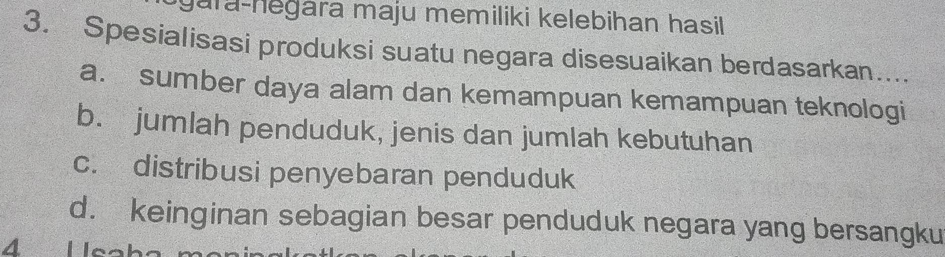 gara-hegara maju memiliki kelebihan hasil
3. Spesialisasi produksi suatu negara disesuaikan berdasarkan...
a. sumber daya alam dan kemampuan kemampuan teknologi
b. jumlah penduduk, jenis dan jumlah kebutuhan
c. distribusi penyebaran penduduk
d. keinginan sebagian besar penduduk negara yang bersangku