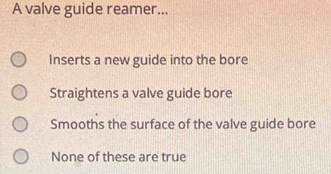 A valve guide reamer...
Inserts a new guide into the bore
Straightens a valve guide bore
Smooths the surface of the valve guide bore
None of these are true