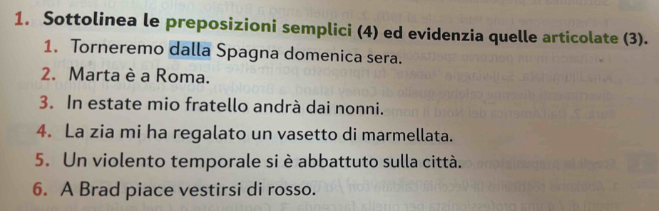 Sottolinea le preposizioni semplici (4) ed evidenzia quelle articolate (3). 
1. Torneremo dalla Spagna domenica sera. 
2. Marta è a Roma. 
3. In estate mio fratello andrà dai nonni. 
4. La zia mi ha regalato un vasetto di marmellata. 
5. Un violento temporale si è abbattuto sulla città. 
6. A Brad piace vestirsi di rosso.