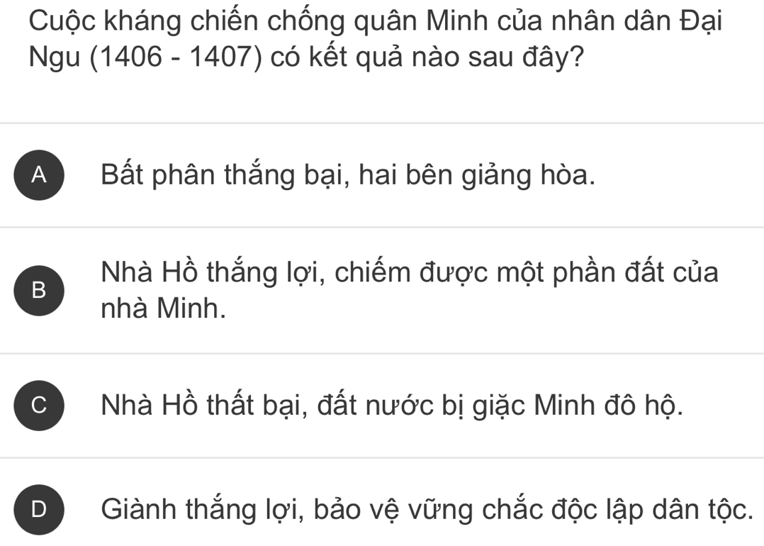 Cuộc kháng chiến chống quân Minh của nhân dân Đại
Ngu (1406 - 1407) có kết quả nào sau đây?
A Bất phân thắng bại, hai bên giảng hòa.
B
Nhà Hồ thắng lợi, chiếm được một phần đất của
nhà Minh.
C Nhà Hồ thất bại, đất nước bị giặc Minh đô hộ.
D Giành thắng lợi, bảo vệ vững chắc độc lập dân tộc.