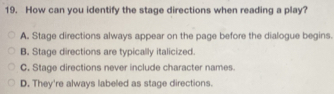 How can you identify the stage directions when reading a play?
A. Stage directions always appear on the page before the dialogue begins.
B. Stage directions are typically italicized.
C. Stage directions never include character names.
D. They're always labeled as stage directions.