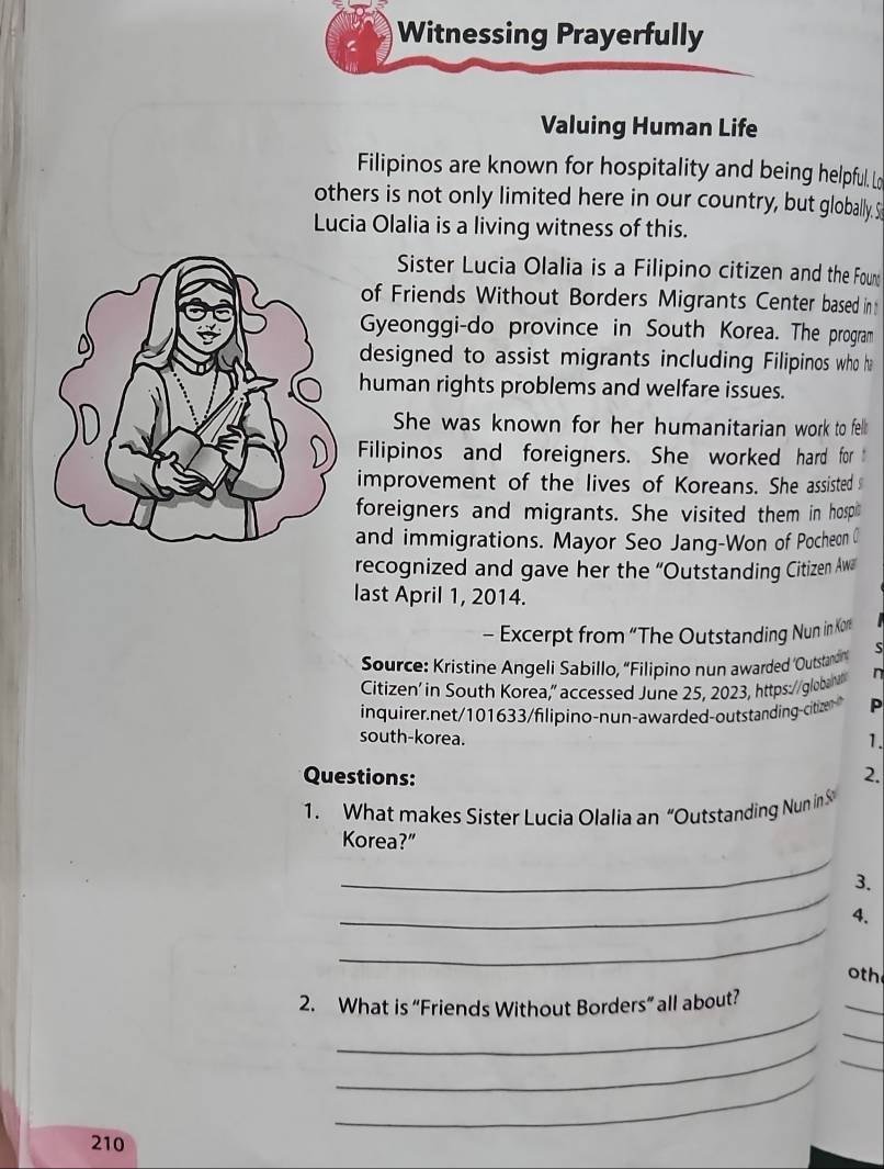 Witnessing Prayerfully 
Valuing Human Life 
Filipinos are known for hospitality and being helpful. Lo 
others is not only limited here in our country, but globally. S 
Lucia Olalia is a living witness of this. 
Sister Lucia Olalia is a Filipino citizen and the Foure 
of Friends Without Borders Migrants Center based int 
Gyeonggi-do province in South Korea. The program 
designed to assist migrants including Filipinos who ha 
human rights problems and welfare issues. 
She was known for her humanitarian work to fell 
Filipinos and foreigners. She worked hard for 
improvement of the lives of Koreans. She assisted s 
foreigners and migrants. She visited them in hosp 
and immigrations. Mayor Seo Jang-Won of Pocheon ( 
recognized and gave her the “Outstanding Citizen Aw 
last April 1, 2014. 
- Excerpt from “The Outstanding Nun in Kor 
Source: Kristine Angeli Sabillo, “Filipino nun awarded ‘Outstaro S 
Citizen' in South Korea,” accessed June 25, 2023, https://globant n 
inquirer net/101633/filipino-nun-awar ded-outstanding citze P 
south-korea. 
1. 
Questions: 
2. 
1. What makes Sister Lucia Olalia an “Outstanding Nun in S 
_ 
Korea?" 
_ 
3. 
_ 
4. 
oth 
_ 
2. What is “Friends Without Borders” all about? 
_ 
_ 
_ 
_ 
_
210