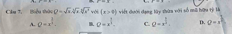 A. P=x°, B. P=x. C. P=x. 
Câu 7. Biểu thức Q=sqrt(x).sqrt[3](x).sqrt[6](x^5) với (x>0) viết dưới dạng lũy thừa với số mũ hữu tỷ là
A. Q=x^(frac 2)3. Q=x^(frac 5)3. C. Q=x^(frac 5)2. D. Q=x^(frac 7)3. 
B.