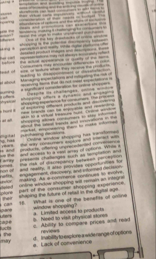 aking a temptation and avoiding impuse buysg. The
ease of browsing and the enticing viauals of cntioe 
steres
cart their virtual carte imputsivery, without carens
conslderation of their neads or toidget The 
nparing abundance of options and the allure of exclueive 
de als and promotions ca n exace r a te  th is 
ate the tendency, making it challenging for consumers to
erson? resist the urge to make unplanned purchases 
lifferent One of the key drawbacks of onlins window
shopping is the potential discrepancy between 
aking a perception and reality. While digital platiorms offer
detailed product images and descriptions, these
her cart representations may not always accurately reflect
before the actual appearance or quality of the items .
Consumers may encounter differences in color.
tead of size, or texture when they receive the products,
leading to disappointment or dissatisfaction.
el about Managing expectations and mitigating the risk of
receiving items that do not meet expectations is
suming. a significant consideration for online shoppers.
Despite its challenges, online window
t offers. shopping offers a dynamic and engagins
physical shopping experience for consumers. The precess
of exploring different products and discovering
s hunt it new brands can be enjoyable and rewarding.
akin to a virtual treasure hunt. Online window
at all. shopping allows consumers to stay informed 
about the latest trends and innovations in the
market, empowering them to make informed
digital purchasing decisions.
hg, has Online window shopping has transformed
years. the way consumers explore and interact with
s and products, offering unprecedented convenience
ve the and access to a vast array of options. While it
t array presents challenges such as temptation and
omes. the risk of discrepancy between perception 
hon of and reality, it also provides opportunities for
mefits, engagement, discovery, and informed decision
avior. making. As e-commerce continues to evolve,
lleled online window shopping will remain an integral
plore part of the consumer shopping experience.
their shaping the future of retail in the digital age.
can 16. What is one of the benefits of online
pare window shopping?
uters a. Limited access to products
cape b. Need to visit physical stores
lucts c. Ability to compare prices and read
the reviews
d. Inability to explore a wide range of options
may
e. Lack of convenience