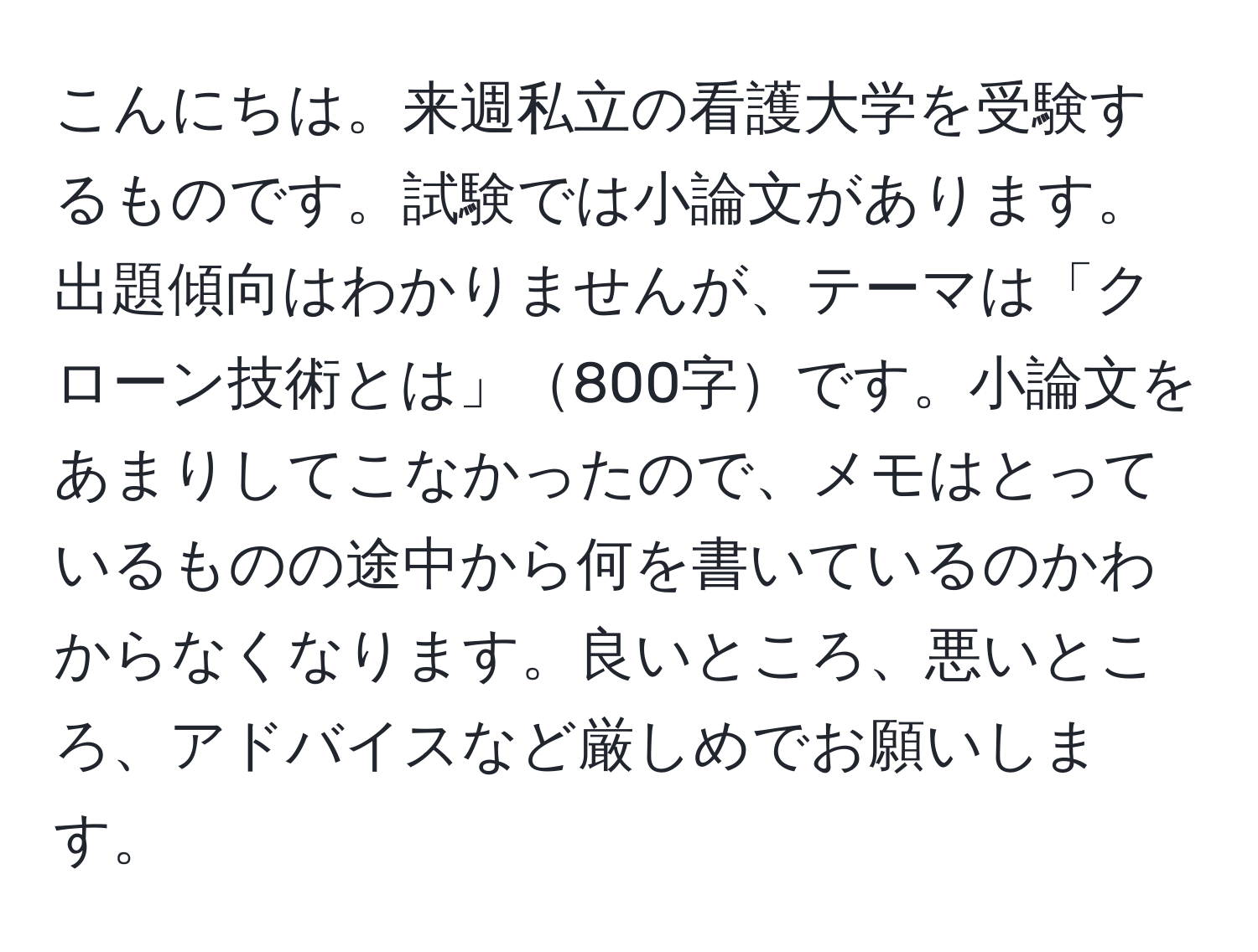 こんにちは。来週私立の看護大学を受験するものです。試験では小論文があります。出題傾向はわかりませんが、テーマは「クローン技術とは」800字です。小論文をあまりしてこなかったので、メモはとっているものの途中から何を書いているのかわからなくなります。良いところ、悪いところ、アドバイスなど厳しめでお願いします。