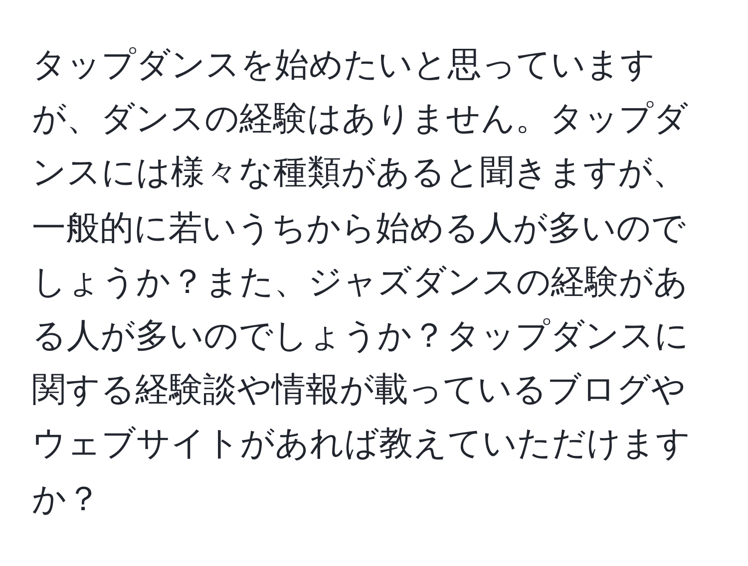 タップダンスを始めたいと思っていますが、ダンスの経験はありません。タップダンスには様々な種類があると聞きますが、一般的に若いうちから始める人が多いのでしょうか？また、ジャズダンスの経験がある人が多いのでしょうか？タップダンスに関する経験談や情報が載っているブログやウェブサイトがあれば教えていただけますか？