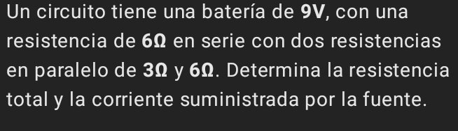 Un circuito tiene una batería de 9V, con una 
resistencia de 6Ω en serie con dos resistencias 
en paralelo de 3Ω y 6Ω. Determina la resistencia 
total y la corriente suministrada por la fuente.