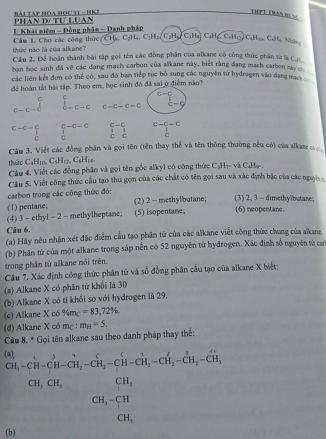 Bài Táp hóa họC 11 - HK2 THPT trần Hưng
Phân D/ Tự LUản
I/ Khái niệm - Đồng phân - Danh pháp
Câu 1. Cho các công thức: CHu, C_2H 4、 C_2H_2 C_2H_6/C_3H_8 C_4H_6,C_5H_12, C_6H_10,C_6H_6,NH ũng
thức nào là của alkane?
Câu 2. Để hoàn thành bài tập gọi tên các đồng phân của alkane có công thức phân tử là C₄H
bạn học sinh đã vẽ các dạng mạch carbon của alkane này, biết rằng dạng mạch carbon này chi
các liên kết đơn có thể có, sau đó bạn tiếp tục bổ sung các nguyên tử hydrogen vào dạng mạch can 
để hoàn tất bài tập. Theo em, học sinh đó đã sai ở điểm nào?
C C
c-c-c C-C-C C-C-C-C beginarrayr c-c d- cc-cendarray
□ 
C-C-C C-C c-c-c
beginarrayr C-C-C beginarrayr C Cendarray C
c
C
Câu 3. Viết các đồng phân và gọi tên (tên thay thế và tên thông thường nếu có) của alkane có công
thức C_4H_10,C_5H_12,C_6H_14.
Câu 4. Viết các đồng phân và gọi tên gốc alkyl có công thức C_3H_7· - và C_4H_9-.
Câu 5. Viết công thức cấu tạo thu gọn của các chất có tên gọi sau và xác định bậc của các nguyên từ
carbon trong các công thức đó:
(1) pentane; (2) 2 - methylbutane; (3) 2, 3 - dimethylbutane;
(4) 3 - ethyl - 2 - methylheptane; (5) isopentane;
(6) neopentane.
Câu 6.
(a) Hãy nêu nhận xét đặc điểm cấu tạo phân tử của các alkane viết công thức chung của alkane.
(b) Phân tử của một alkane trong sáp nến có 52 nguyên tử hydrogen. Xác định số nguyên từ carh
trong phân tử alkane nói trên.
Câu 7. Xác định công thức phân tử và số đồng phân cấu tạo của alkane X biết:
(a) Alkane X có phân tử khối là 30
(b) Alkane X có tỉ khối so với hydrogen là 29.
(c) Alkane X có % m_C=83,72% .
(d) Alkane X có mc : m_H=5.
Câu 8. * Gọi tên alkane sau theo danh pháp thay thế:
 201/2014 - 2/10 m 2015/1016 + 2015/1016 - 2016/1016 +14,4051016+1016+1000, 04,001,01, chen enclosecirnen anclosecirne101