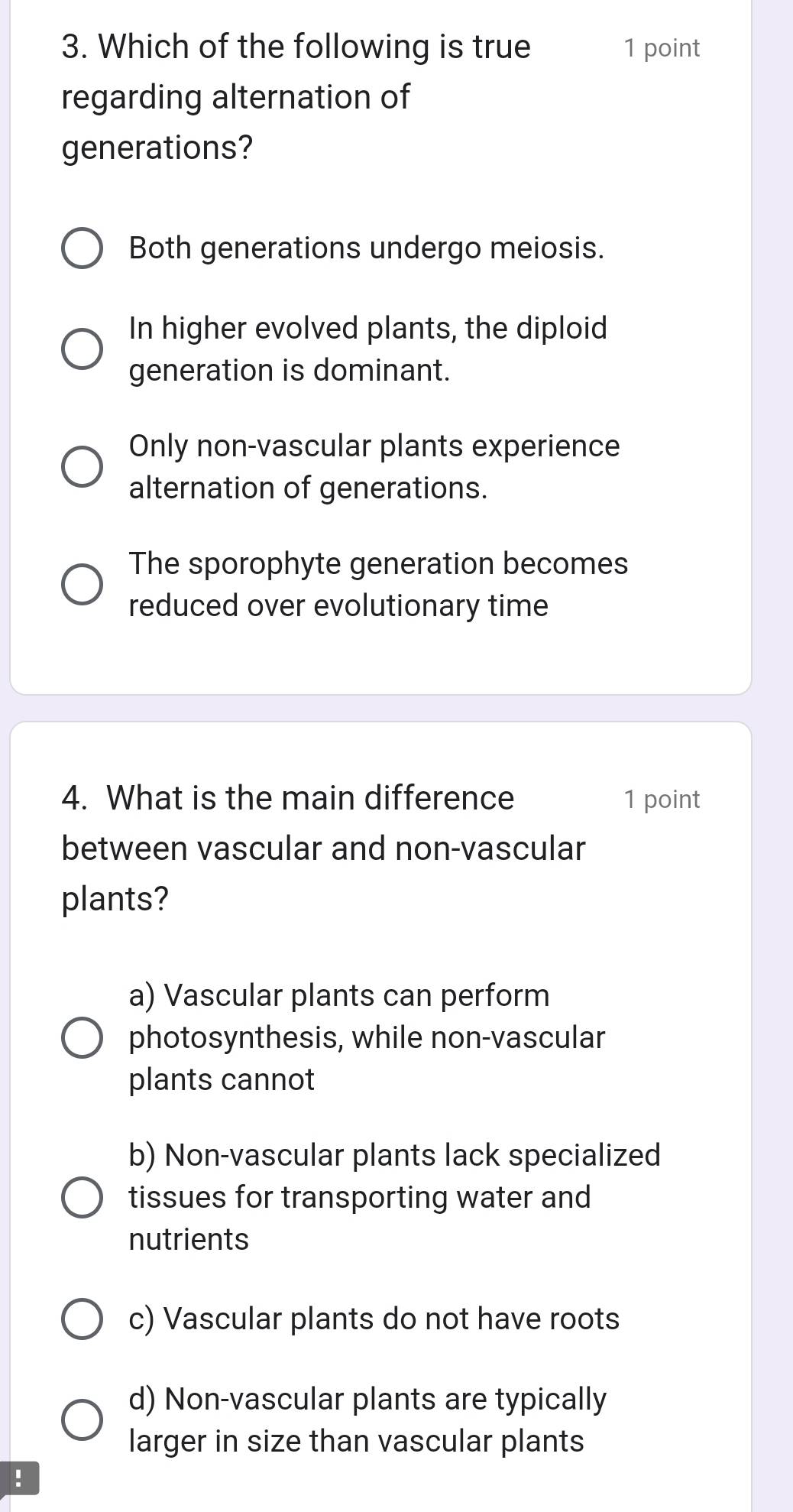 Which of the following is true 1 point
regarding alternation of
generations?
Both generations undergo meiosis.
In higher evolved plants, the diploid
generation is dominant.
Only non-vascular plants experience
alternation of generations.
The sporophyte generation becomes
reduced over evolutionary time
4. What is the main difference 1 point
between vascular and non-vascular
plants?
a) Vascular plants can perform
photosynthesis, while non-vascular
plants cannot
b) Non-vascular plants lack specialized
tissues for transporting water and
nutrients
c) Vascular plants do not have roots
d) Non-vascular plants are typically
larger in size than vascular plants
!