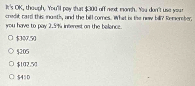 It's OK, though, You'll pay that $300 off next month. You don't use your
credit card this month, and the bill comes. What is the new bill? Remember,
you have to pay 2.5% interest on the balance.
$307.50
$205
$102.50
$410