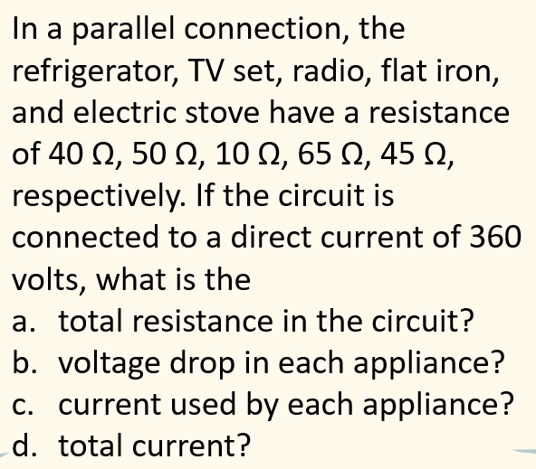 In a parallel connection, the 
refrigerator, TV set, radio, flat iron, 
and electric stove have a resistance 
of 40 Ω, 50 Ω, 10 Ω, 65 Ω, 45 Ω, 
respectively. If the circuit is 
connected to a direct current of 360
volts, what is the 
a. total resistance in the circuit? 
b. voltage drop in each appliance? 
c. current used by each appliance? 
d. total current?