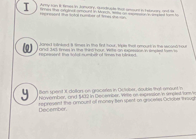 Amy ran R times in January, quadruple that amount in February, and six 
I times the original amount in March. Write an expression in simplest form to 
represent the total number of times she ran. 
Jared blinked B times in the first hour, triple that amount in the second hour
ω and 345 times in the third hour. Write an expression in simplest form to 
represent the total number of times he blinked. 
Ben spent X dollars on groceries in October, double that amount in
y November, and $432 in December. Write an expression in simplest form to 
represent the amount of money Ben spent on groceries October through 
December.