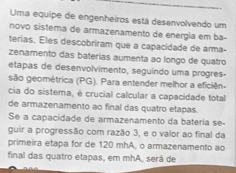 Uma equipe de engenheiros está desenvolvendo um 
novo sistema de armazenamento de energia em ba- 
terias. Eles descobriram que a capacidade de arma- 
zenamento das baterías aumenta ao longo de quatro 
etapas de desenvolvimento, seguindo uma progres- 
são geométrica (PG). Para entender melhor a eficiên- 
cia do sistema, é crucial calcular a capacidade total 
de armazenamento ao final das quatro etapas. 
Se a capacidade de armazenamento da bateria se- 
guir a progressão com razão 3, e o valor ao final da 
primeira etapa for de 120 mhA, o armazenamento ao 
final das quatro etapas, em mhA, será de