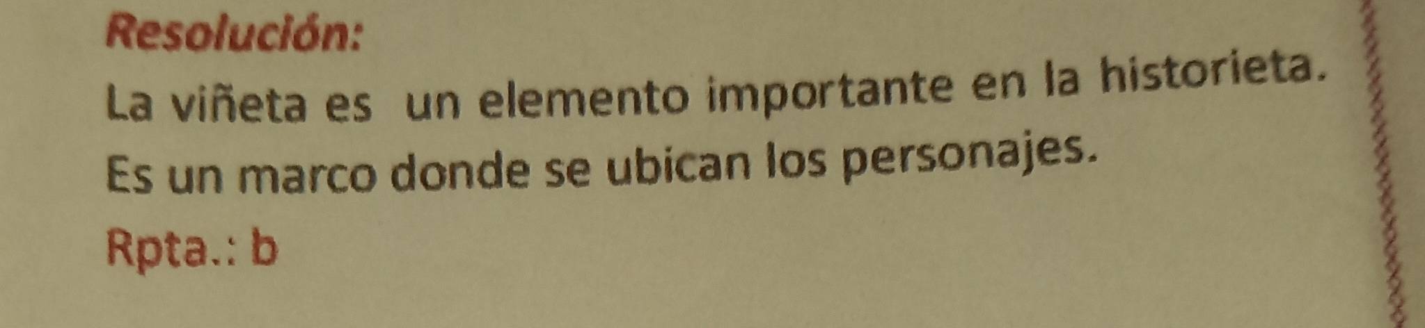 Resolución: 
La viñeta es un elemento importante en la historieta. 
Es un marco donde se ubican los personajes. 
Rpta.: b