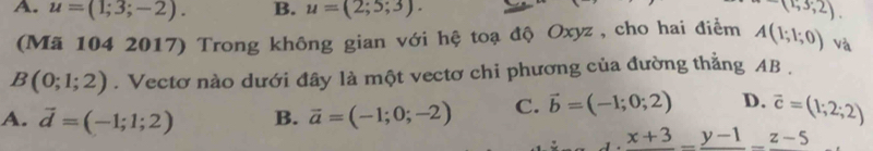 A. u=(1;3;-2). B. u=(2;5;3). -(1;3;2). 
(Mã 104 2017) Trong không gian với hệ toạ độ Oxyz , cho hai điểm A(1;1;0) và
B(0;1;2). Vectơ nào dưới đây là một vectơ chi phương của đường thẳng AB.
A. vector d=(-1;1;2) B. vector a=(-1;0;-2) C. vector b=(-1;0;2) D. vector c=(1;2;2)
frac x+3-frac y-1-frac z-5