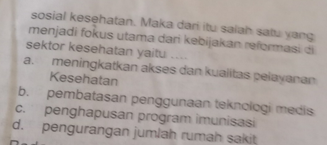 sosial kesehatan. Maka dari itu salah satu yang
menjadi fokus utama dari kebijakan reformasi di
sektor kesehatan yaitu ....
a. meningkatkan akses dan kualitas pelayanan
Kesehatan
b. pembatasan penggunaan teknologi medis
c. penghapusan program imunisasi
d. pengurangan jumlah rumah sakit