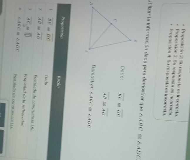 Proposición 2: Su respuesta es incorrecta. 
Proposición 3: Su respuesta es incorrecta, 
Proposición 4: Su respuesta es incorrecta. 
Utilizar la información dada para demostrar que △ ABC≌ △ ADC
Dado: overline BC≌ overline DC
overline AB≌ overline AD
Demostrar: △ ABC≌ △ ADC
Proposición Razón 
1 overline BC≌ overline DC Dado 
2 overline AB≌ overline AD Postulado de congruência LAL 
3 overline AC≌ overline □  Propiedad de la reflexividad 
4 △ ABC≌ △ ADC Postulado de congruência LLL