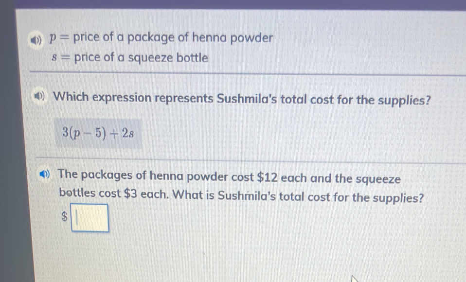 p= price of a package of henna powder
s= price of a squeeze bottle 
Which expression represents Sushmila's total cost for the supplies?
3(p-5)+2s
The packages of henna powder cost $12 each and the squeeze 
bottles cost $3 each. What is Sushmila's total cost for the supplies?
$□