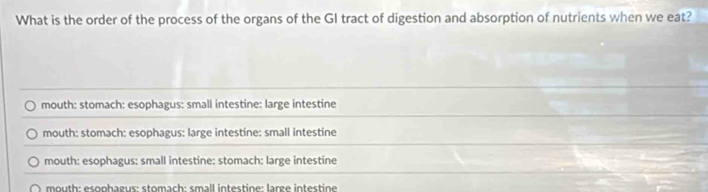 What is the order of the process of the organs of the GI tract of digestion and absorption of nutrients when we eat?
mouth: stomach: esophagus: small intestine: large intestine
mouth: stomach: esophagus: large intestine: small intestine
mouth: esophagus: small intestine: stomach: large intestine
m outh: esophagus: stomach: small intestine: large intestine