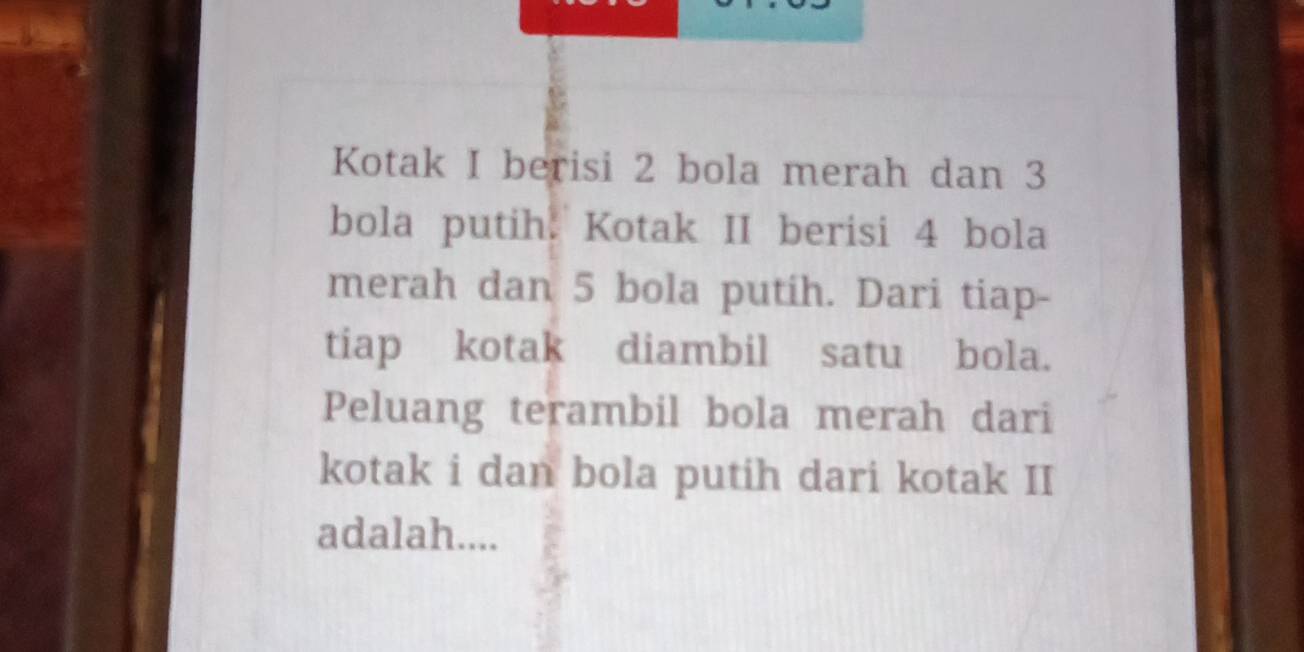 Kotak I berisi 2 bola merah dan 3
bola putih. Kotak II berisi 4 bola 
merah dan 5 bola putih. Dari tiap- 
tiap kotak diambil satu bola. 
Peluang terambil bola merah dari 
kotak i dan bola putih dari kotak II 
adalah....