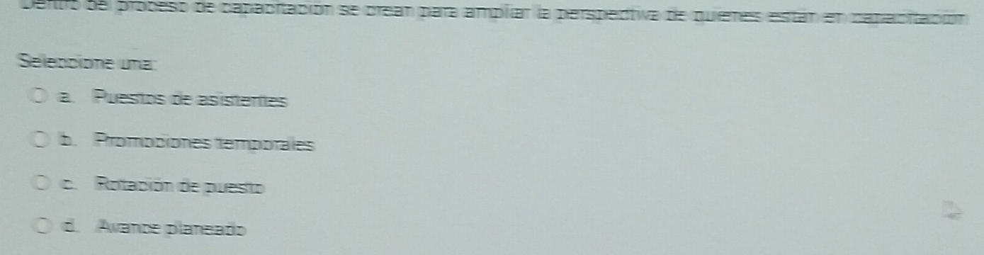 Dento de propeso de capaciación se crean para amplar la perspectiva de quieres están en capaciación
Selebcione una:
a. Puestos de asistentes
b. Prompciones temporales
c. Rotación de puesto
d. Avance planeado