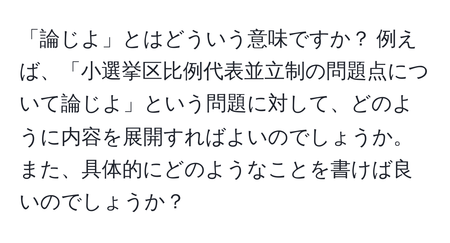 「論じよ」とはどういう意味ですか？ 例えば、「小選挙区比例代表並立制の問題点について論じよ」という問題に対して、どのように内容を展開すればよいのでしょうか。また、具体的にどのようなことを書けば良いのでしょうか？