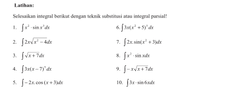 Latihan: 
Selesaikan integral berikut dengan teknik substitusi atau integral parsial! 
1. ∈t x^2· sin x^3dx 6. ∈t 3x(x^2+5)^5dx
2. ∈t 2xsqrt(x^2-4)dx 7. ∈t 2x.sin (x^2+3)dx
3. ∈t sqrt(x+7)dx ∈t x^2· sin xdx
8. 
4. ∈t 3x(x-7)^5dx ∈t -xsqrt(x+7)dx
9. 
5. ∈t -2x.cos (x+3)dx 10. ∈t 3x· sin 6xdx