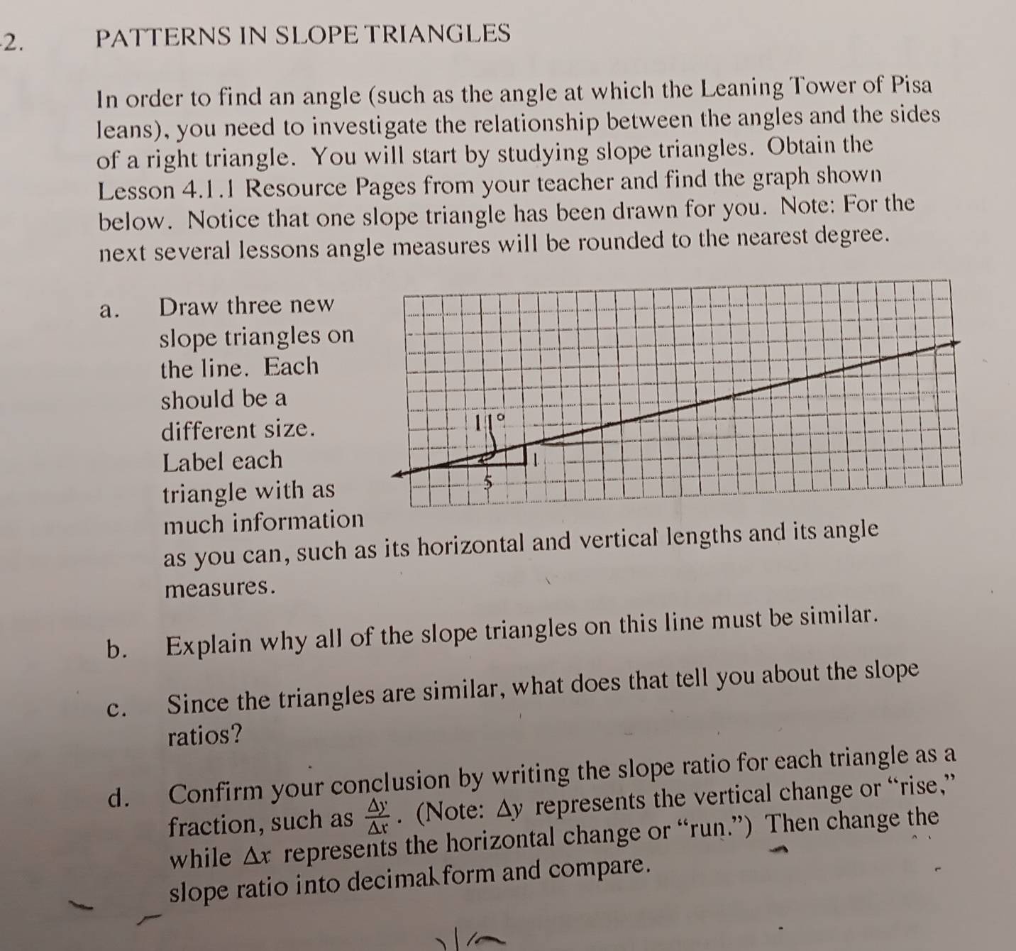 PATTERNS IN SLOPE TRIANGLES 
In order to find an angle (such as the angle at which the Leaning Tower of Pisa 
leans), you need to investigate the relationship between the angles and the sides 
of a right triangle. You will start by studying slope triangles. Obtain the 
Lesson 4.1.1 Resource Pages from your teacher and find the graph shown 
below. Notice that one slope triangle has been drawn for you. Note: For the 
next several lessons angle measures will be rounded to the nearest degree. 
a. Draw three new 
slope triangles on 
the line. Each 
should be a 
different size. 
Label each 
triangle with as 
much informatio 
as you can, such as its horizontal and vertical lengths and its angle 
measures. 
b. Explain why all of the slope triangles on this line must be similar. 
c. Since the triangles are similar, what does that tell you about the slope 
ratios? 
d. Confirm your conclusion by writing the slope ratio for each triangle as a 
fraction, such as  △ y/△ r . (Note: △ y represents the vertical change or “rise,” . 
while △ x represents the horizontal change or “run.”) Then change the 
slope ratio into decimal form and compare.